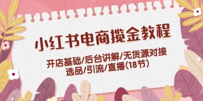 小红书电商揽金教程：开店基础/后台讲解/无货源对接/选品/引流/直播(18节)|琦哥资源