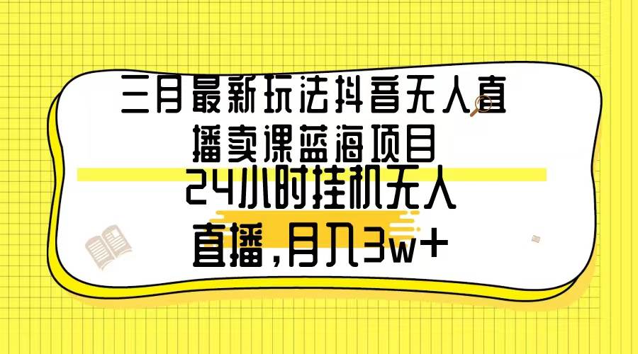 三月最新玩法抖音无人直播卖课蓝海项目，24小时无人直播，月入3w+|琦哥资源
