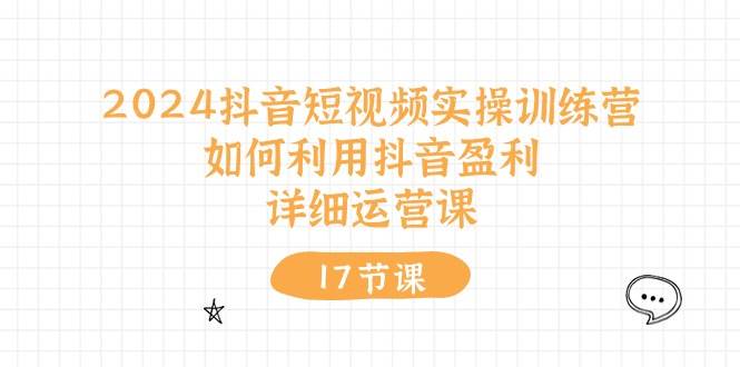2024抖音短视频实操训练营：如何利用抖音盈利，详细运营课（17节视频课）|琦哥资源