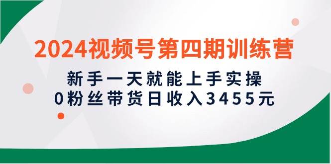 2024视频号第四期训练营，新手一天就能上手实操，0粉丝带货日收入3455元|琦哥资源