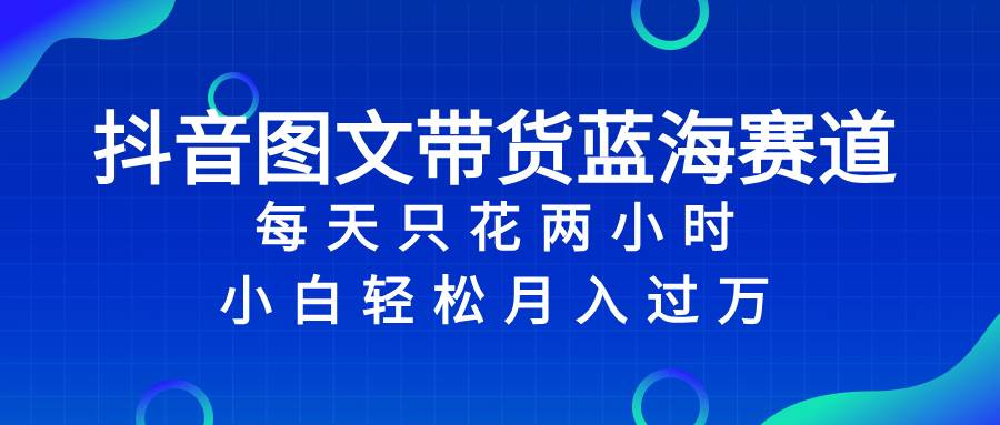 抖音图文带货蓝海赛道，每天只花2小时，小白轻松过万|琦哥资源
