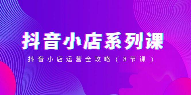 抖音小店-系列课，抖音小店运营全攻略（8节课）|琦哥资源