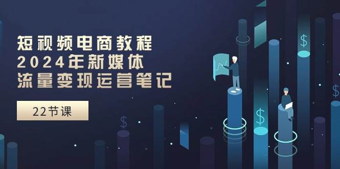 短视频电商教程：2024年新媒体流量变现运营笔记（25节课）|琦哥资源
