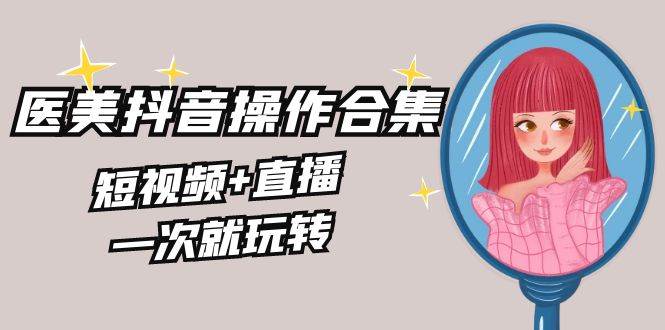 美业全干货·生美·医美抖音操作合集，短视频+直播，一次就玩转|琦哥资源