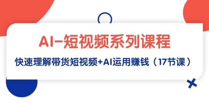 AI-短视频系列课程，快速理解带货短视频+AI运用赚钱（17节课）|琦哥资源