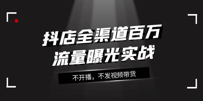 抖店-全渠道百万流量曝光实战，不开播，不发视频带货（16节课）|琦哥资源