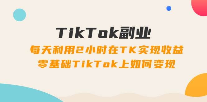 TikTok副业：每天利用2小时在TK实现收益，零基础TikTok上如何变现，34节程|琦哥资源