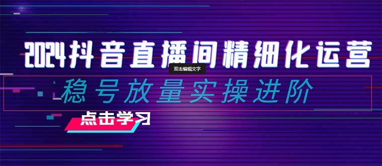 2024抖音直播间精细化运营：稳号放量实操进阶 选品/排品/起号/小店随心推/千川付费如何去投放|琦哥资源