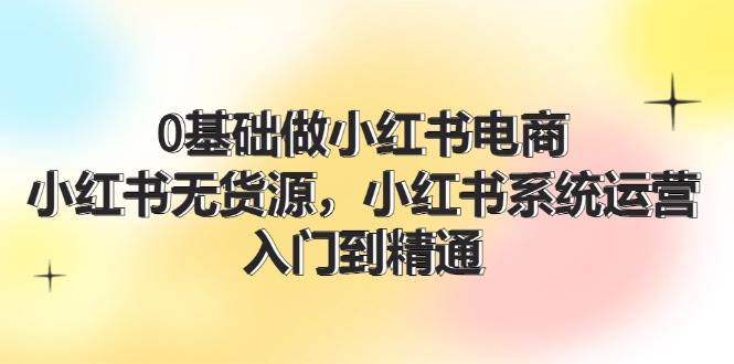 0基础做小红书电商，小红书无货源，小红书系统运营，入门到精通 (70节)|琦哥资源