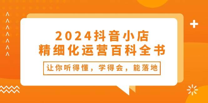 2024抖音小店-精细化运营百科全书：让你听得懂，学得会，能落地（34节课）|琦哥资源