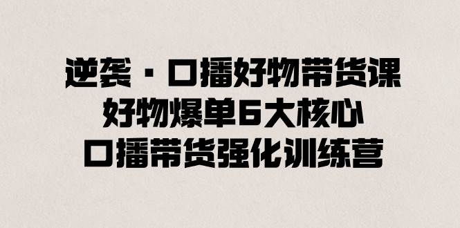 逆袭·口播好物带货课，好物爆单6大核心，口播带货强化训练营|琦哥资源