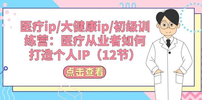 医疗ip/大健康ip/初级训练营：医疗从业者如何打造个人IP（12节）|琦哥资源