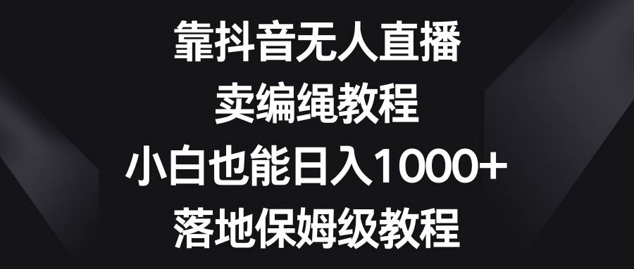 靠抖音无人直播，卖编绳教程，小白也能日入1000+，落地保姆级教程|琦哥资源