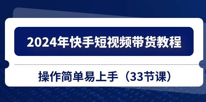 2024年快手短视频带货教程，操作简单易上手（33节课）|琦哥资源