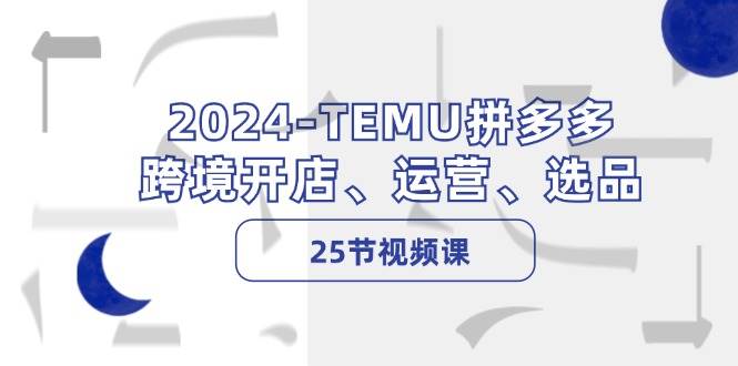 2024-TEMU拼多多·跨境开店、运营、选品（25节视频课）|琦哥资源