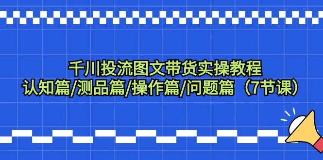 千川投流图文带货实操教程：认知篇/测品篇/操作篇/问题篇（7节课）|琦哥资源