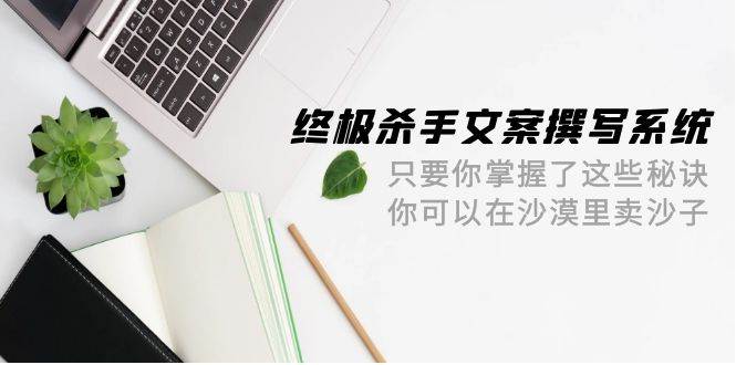 终极 杀手文案-撰写系统 只要你掌握了这些秘诀 你可以在沙漠里卖沙子-42节|琦哥资源