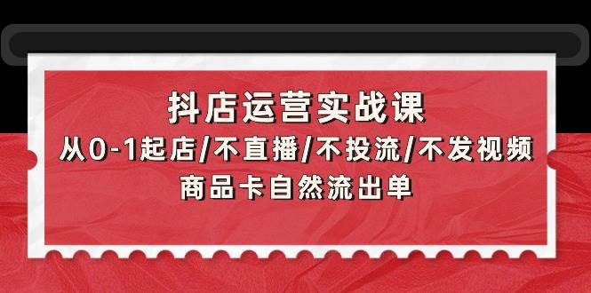 抖店运营实战课：从0-1起店/不直播/不投流/不发视频/商品卡自然流出单|琦哥资源