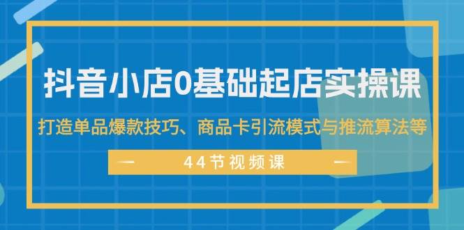 抖音小店0基础起店实操课，打造单品爆款技巧、商品卡引流模式与推流算法等|琦哥资源