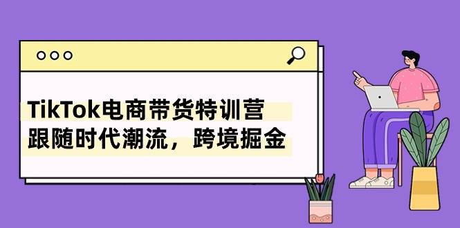TikTok电商带货特训营，跟随时代潮流，跨境掘金（8节课）|琦哥资源