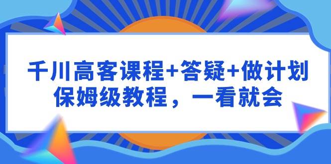 千川 高客课程+答疑+做计划，保姆级教程，一看就会|琦哥资源