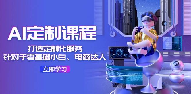 AI-定制课程，打造 定制化服务（针对于零基础小白、电商达人）36节课|琦哥资源
