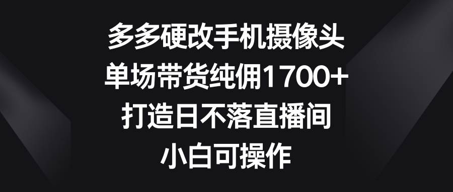 多多硬改手机摄像头，单场带货纯佣1700+，打造日不落直播间，小白可操作|琦哥资源