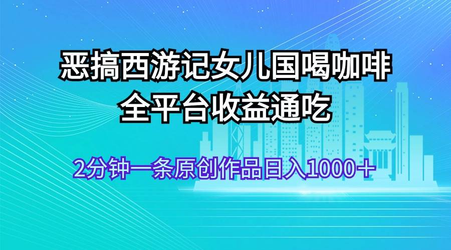 恶搞西游记女儿国喝咖啡 全平台收益通吃 2分钟一条原创作品日入1000＋|琦哥资源
