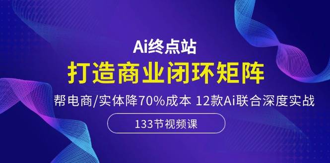 Ai终点站，打造商业闭环矩阵，帮电商/实体降70%成本，12款Ai联合深度实战|琦哥资源