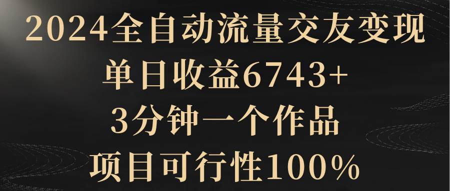 2024全自动流量交友变现，单日收益6743+，3分钟一个作品，项目可行性100%|琦哥资源