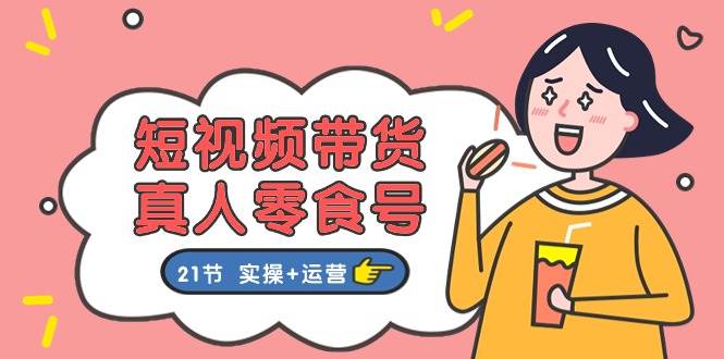 短视频带货真人零食号：更全面的零食带货教程：21节 实操+运营|琦哥资源