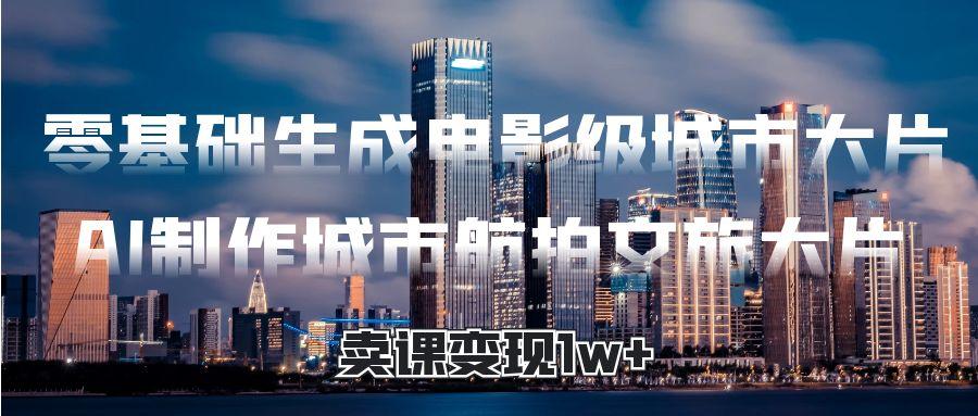 零基础生成电影级城市大片，AI制作城市航拍文旅大片，卖课变现1w+|琦哥资源