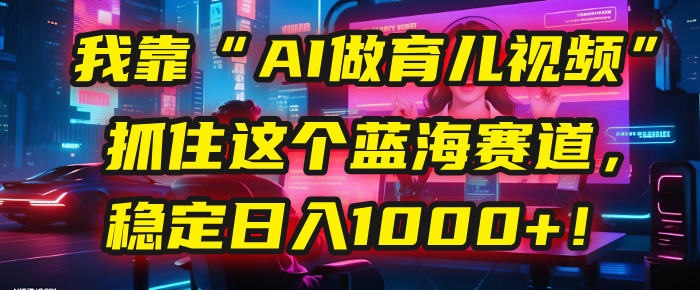 我靠“AI做育儿视频”，抓住这个蓝海赛道，稳定日入1000+！|琦哥资源