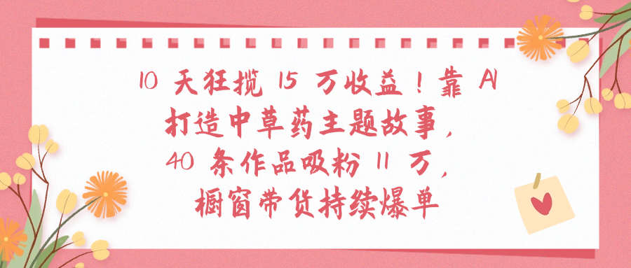 10天狂揽 15 万收益!靠 A打造中草药主题故事40 条作品吸粉11万橱窗带货持续爆单|琦哥资源
